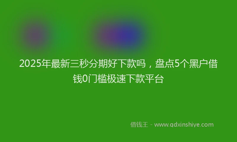 2025年最新三秒分期好下款吗，盘点5个黑户借钱0门槛极速下款平台