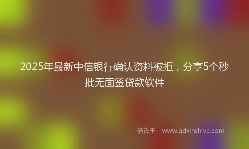 2025年最新中信银行确认资料被拒，分享5个秒批无面签贷款软件