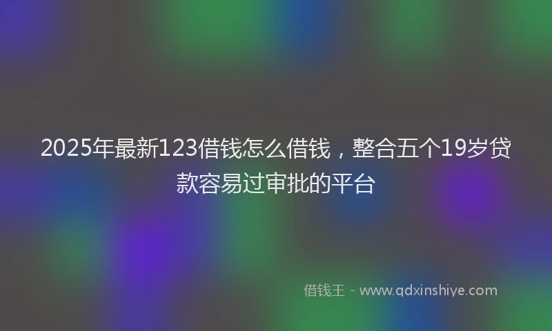 2025年最新123借钱怎么借钱，整合五个19岁贷款容易过审批的平台