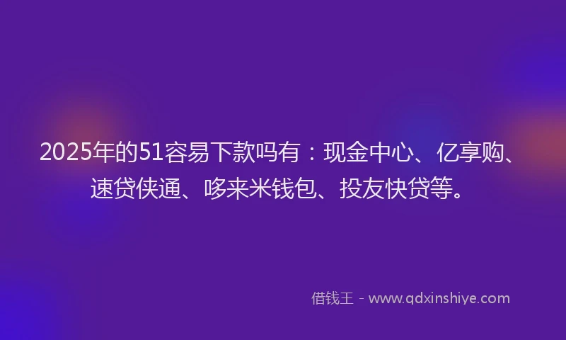 2025年的51容易下款吗有：现金中心、亿享购、速贷侠通、哆来米钱包、投友快贷等。