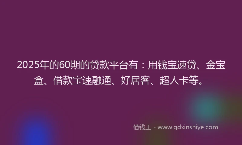2025年的60期的贷款平台有：用钱宝速贷、金宝盒、借款宝速融通、好居客、超人卡等。