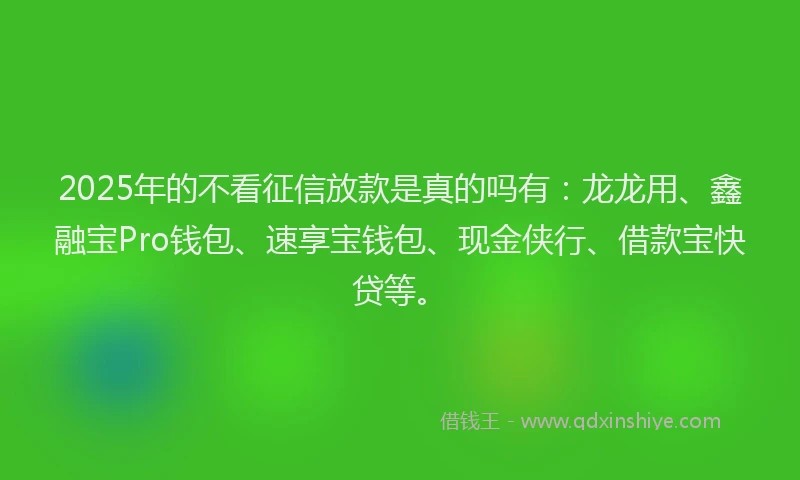 2025年的不看征信放款是真的吗有：龙龙用、鑫融宝Pro钱包、速享宝钱包、现金侠行、借款宝快贷等。