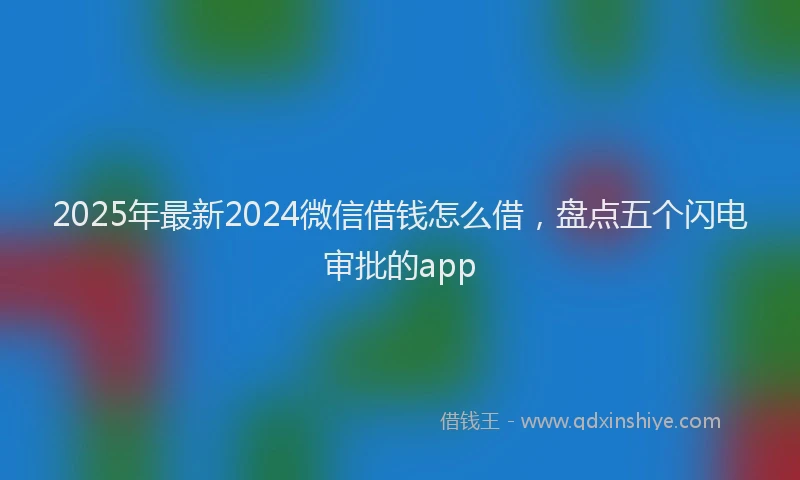 2025年最新2024微信借钱怎么借，盘点五个闪电审批的app
