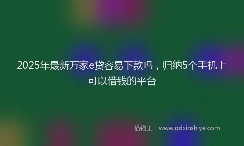 2025年最新万家e贷容易下款吗，归纳5个手机上可以借钱的平台