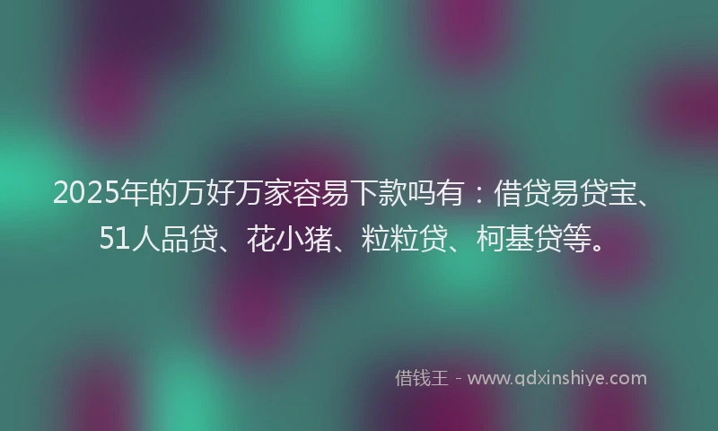 2025年的万好万家容易下款吗有：借贷易贷宝、51人品贷、花小猪、粒粒贷、柯基贷等。