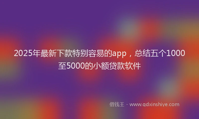 2025年最新下款特别容易的app，总结五个1000至5000的小额贷款软件