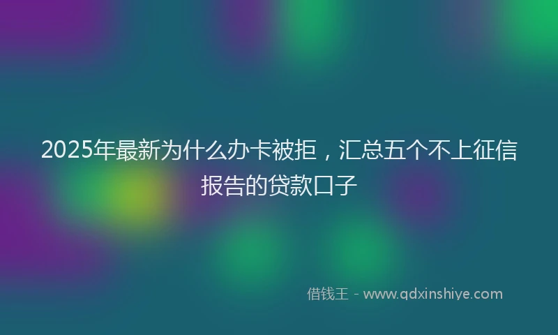 2025年最新为什么办卡被拒，汇总五个不上征信报告的贷款口子