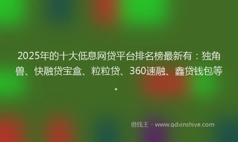 2025年的十大低息网贷平台排名榜最新有：独角兽、快融贷宝盒、粒粒贷、360速融、鑫贷钱包等。