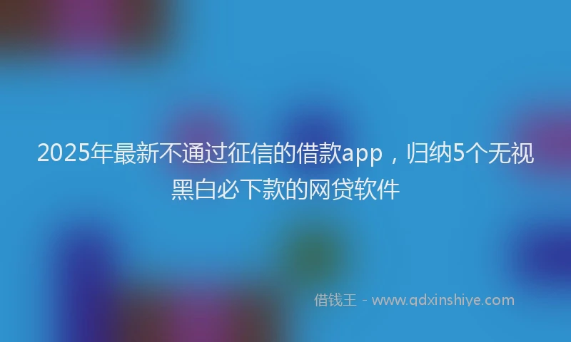 2025年最新不通过征信的借款app，归纳5个无视黑白必下款的网贷软件