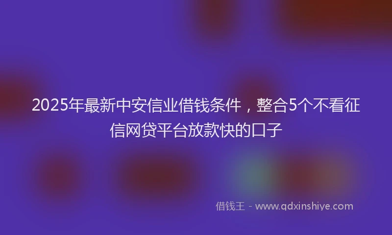 2025年最新中安信业借钱条件，整合5个不看征信网贷平台放款快的口子