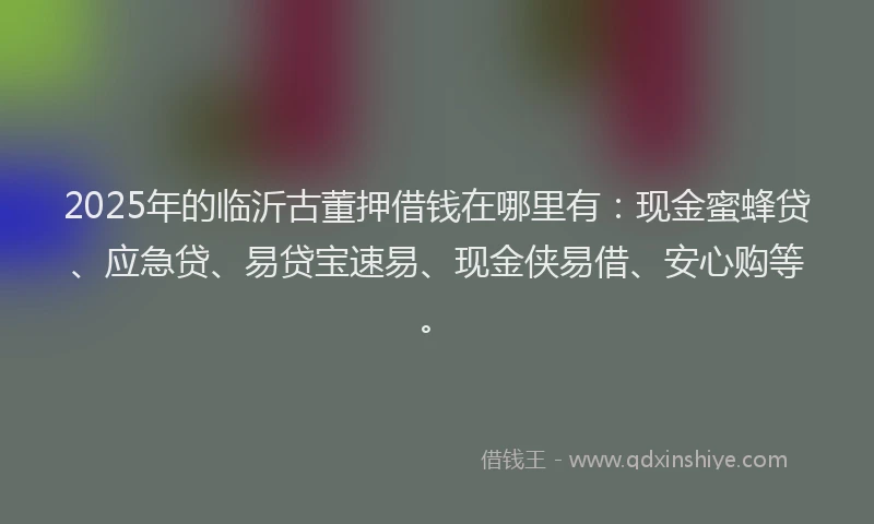 2025年的临沂古董押借钱在哪里有：现金蜜蜂贷、应急贷、易贷宝速易、现金侠易借、安心购等。