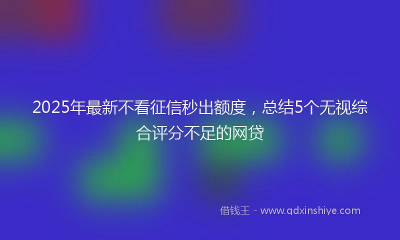 2025年最新不看征信秒出额度，总结5个无视综合评分不足的网贷