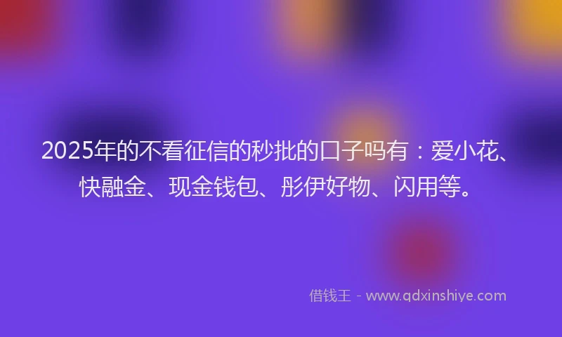 2025年的不看征信的秒批的口子吗有：爱小花、快融金、现金钱包、彤伊好物、闪用等。