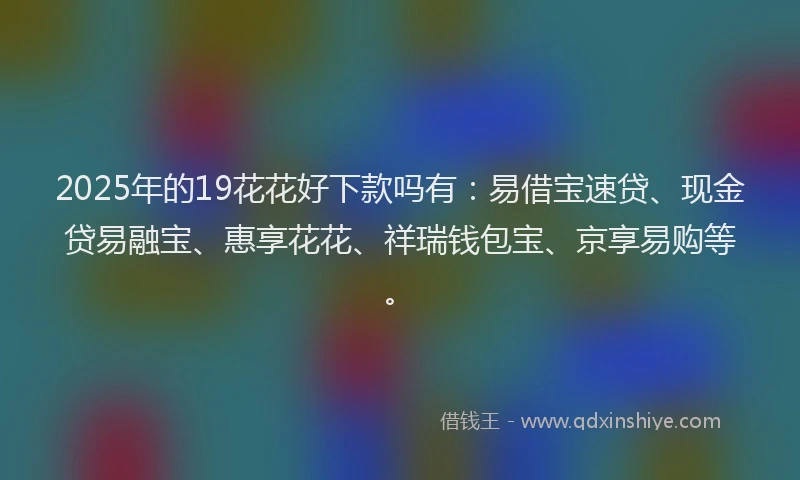 2025年的19花花好下款吗有：易借宝速贷、现金贷易融宝、惠享花花、祥瑞钱包宝、京享易购等。