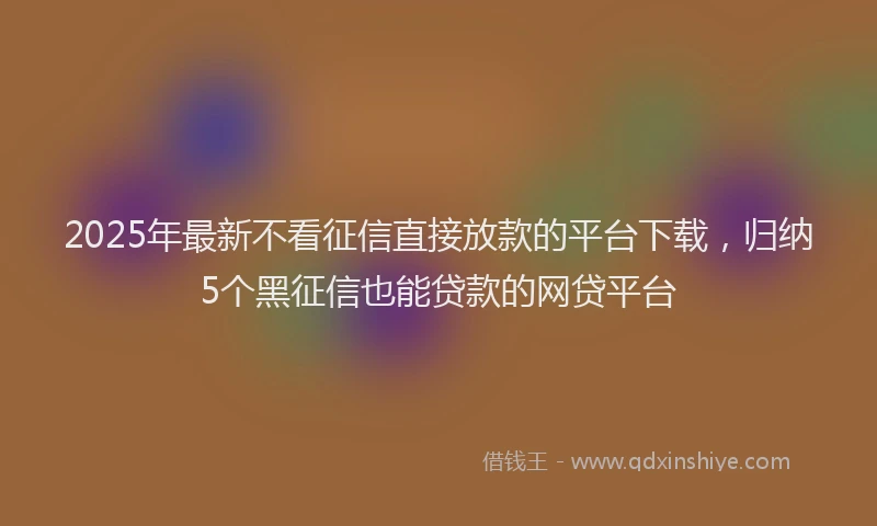 2025年最新不看征信直接放款的平台下载，归纳5个黑征信也能贷款的网贷平台