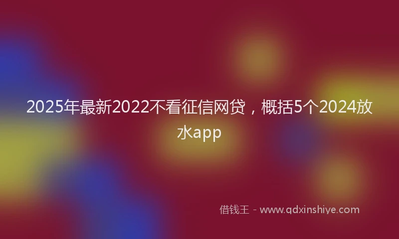 2025年最新2022不看征信网贷，概括5个2024放水app