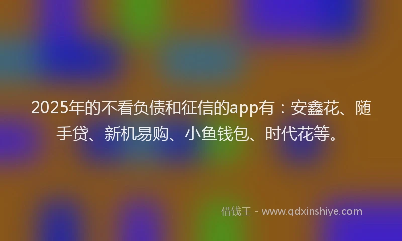 2025年的不看负债和征信的app有：安鑫花、随手贷、新机易购、小鱼钱包、时代花等。