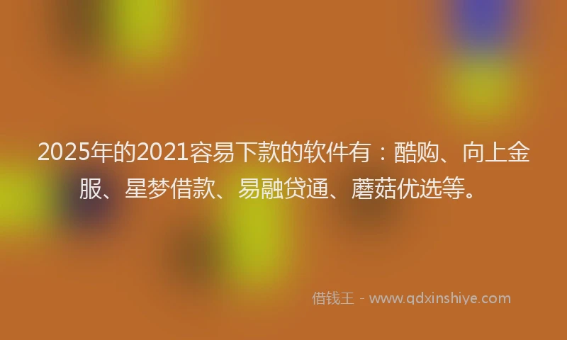 2025年的2021容易下款的软件有：酷购、向上金服、星梦借款、易融贷通、蘑菇优选等。