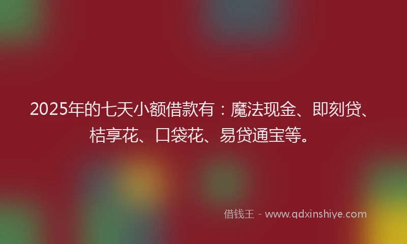 2025年的七天小额借款有：魔法现金、即刻贷、桔享花、口袋花、易贷通宝等。
