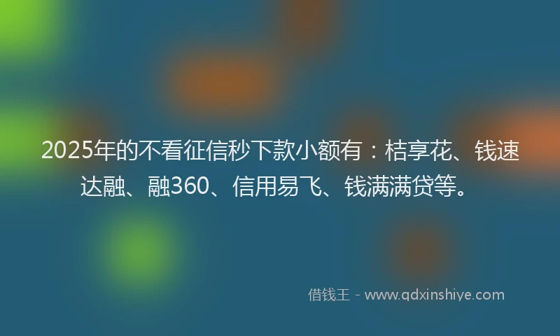 2025年的不看征信秒下款小额有：桔享花、钱速达融、融360、信用易飞、钱满满贷等。