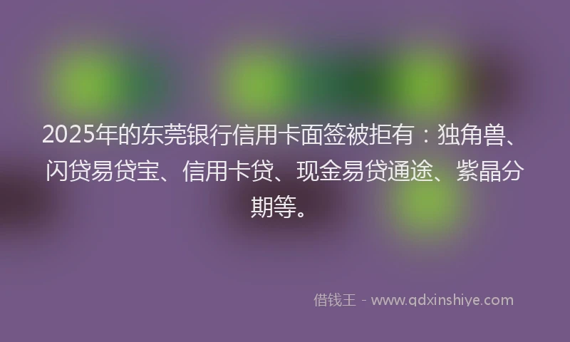 2025年的东莞银行信用卡面签被拒有：独角兽、闪贷易贷宝、信用卡贷、现金易贷通途、紫晶分期等。