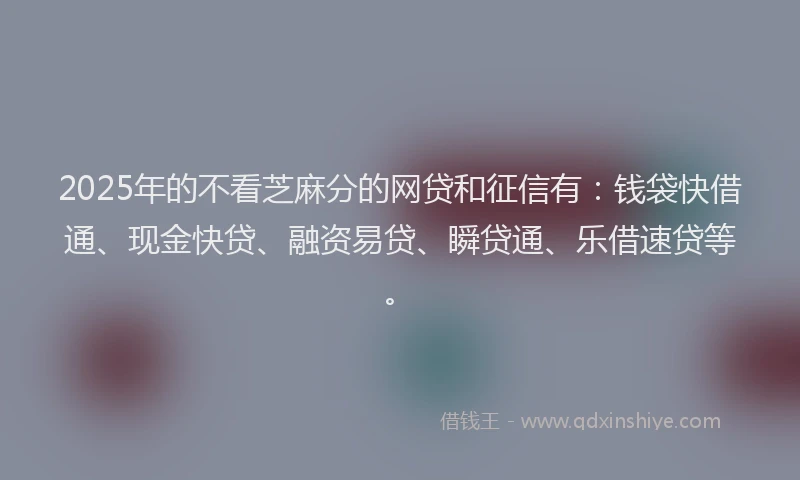 2025年的不看芝麻分的网贷和征信有：钱袋快借通、现金快贷、融资易贷、瞬贷通、乐借速贷等。