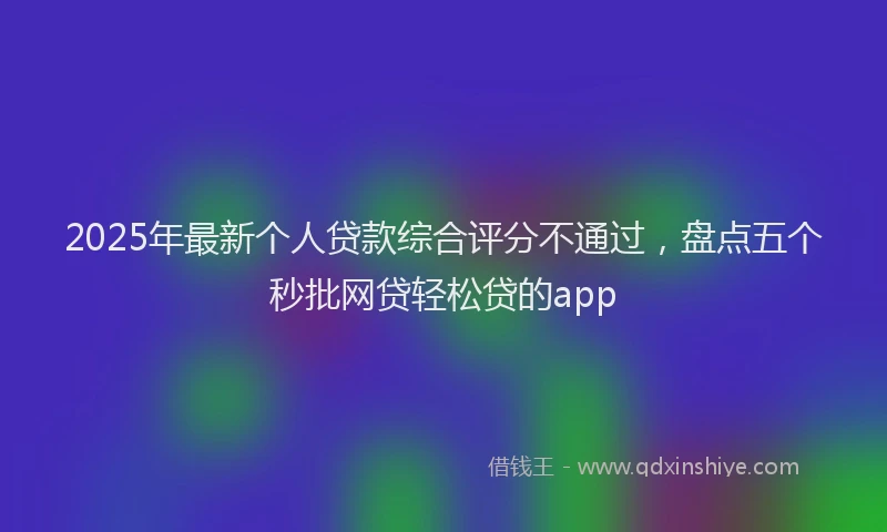 2025年最新个人贷款综合评分不通过，盘点五个秒批网贷轻松贷的app