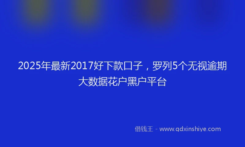 2025年最新2017好下款口子，罗列5个无视逾期大数据花户黑户平台
