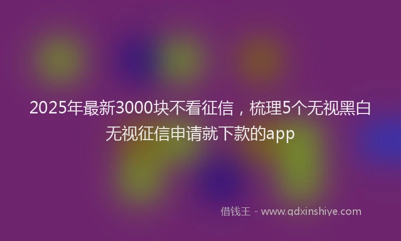 2025年最新3000块不看征信，梳理5个无视黑白无视征信申请就下款的app