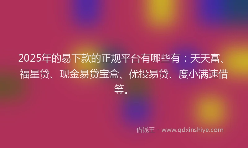 2025年的易下款的正规平台有哪些有：天天富、福星贷、现金易贷宝盒、优投易贷、度小满速借等。