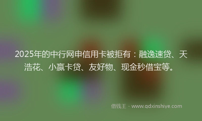 2025年的中行网申信用卡被拒有：融逸速贷、天浩花、小赢卡贷、友好物、现金秒借宝等。