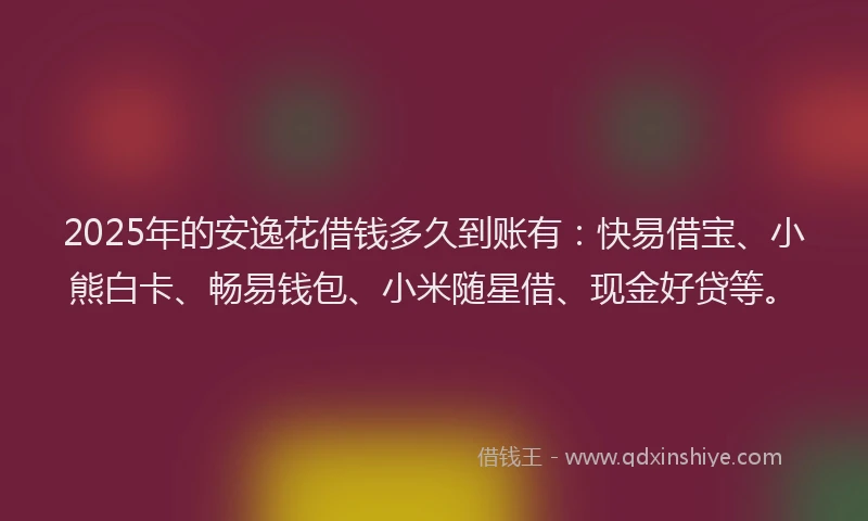 2025年的安逸花借钱多久到账有：快易借宝、小熊白卡、畅易钱包、小米随星借、现金好贷等。