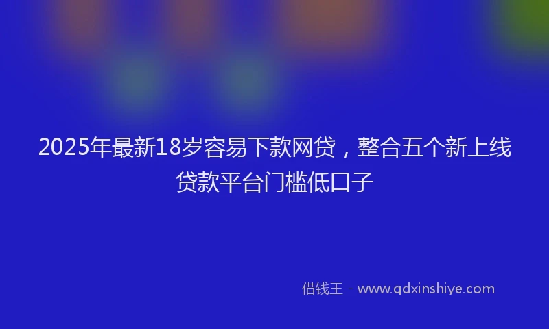 2025年最新18岁容易下款网贷，整合五个新上线贷款平台门槛低口子