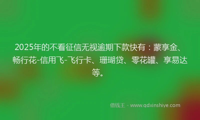 2025年的不看征信无视逾期下款快有：蒙享金、畅行花-信用飞-飞行卡、珊瑚贷、零花罐、享易达等。