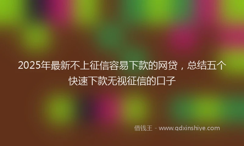 2025年最新不上征信容易下款的网贷，总结五个快速下款无视征信的口子