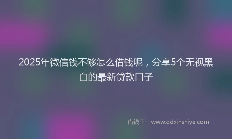 2025年微信钱不够怎么借钱呢，分享5个无视黑白的最新贷款口子
