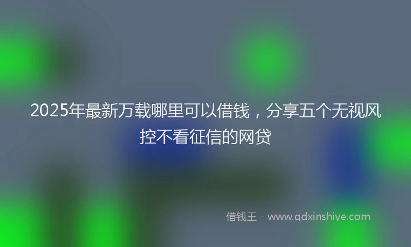2025年最新万载哪里可以借钱，分享五个无视风控不看征信的网贷