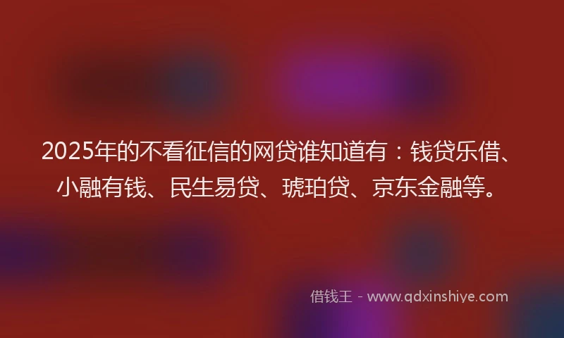 2025年的不看征信的网贷谁知道有：钱贷乐借、小融有钱、民生易贷、琥珀贷、京东金融等。