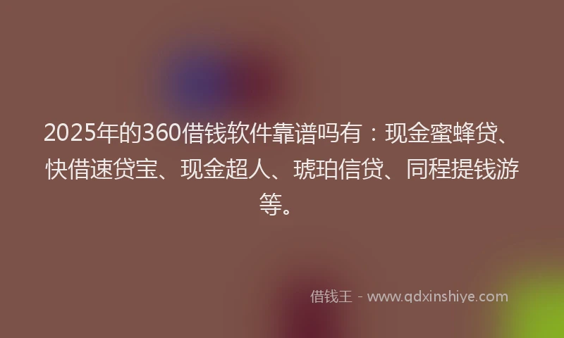 2025年的360借钱软件靠谱吗有：现金蜜蜂贷、快借速贷宝、现金超人、琥珀信贷、同程提钱游等。