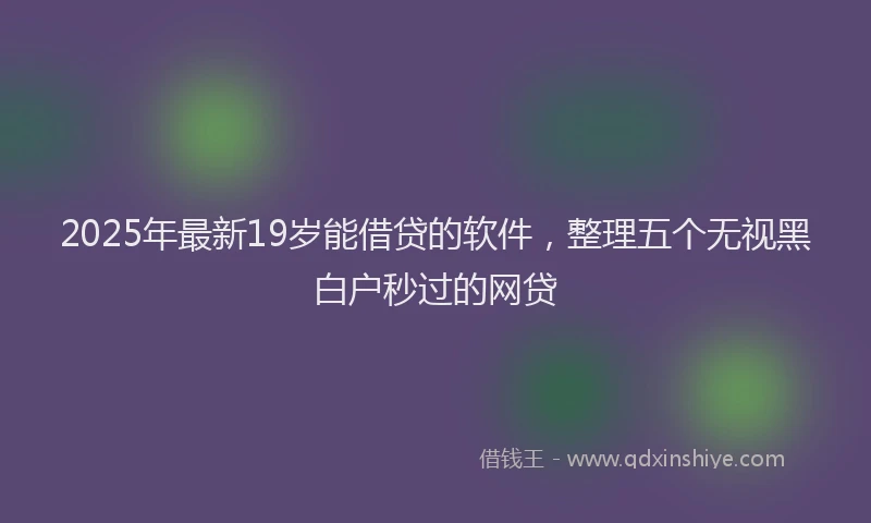 2025年最新19岁能借贷的软件，整理五个无视黑白户秒过的网贷