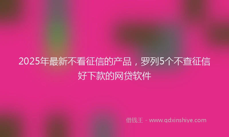 2025年最新不看征信的产品，罗列5个不查征信好下款的网贷软件