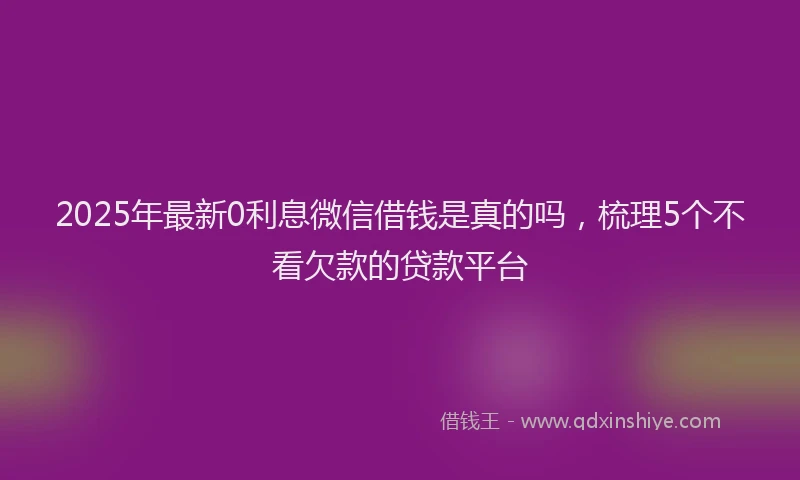 2025年最新0利息微信借钱是真的吗，梳理5个不看欠款的贷款平台