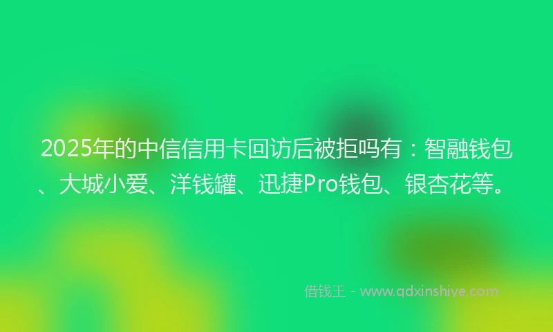 2025年的中信信用卡回访后被拒吗有：智融钱包、大城小爱、洋钱罐、迅捷Pro钱包、银杏花等。
