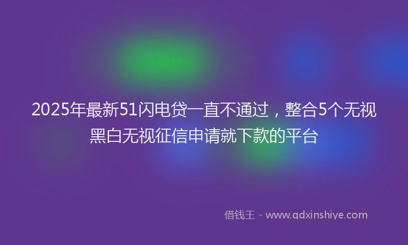 2025年最新51闪电贷一直不通过，整合5个无视黑白无视征信申请就下款的平台