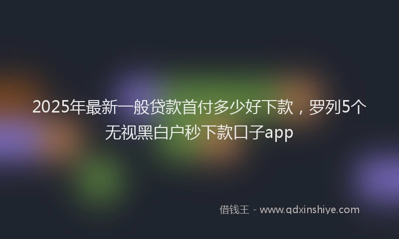 2025年最新一般贷款首付多少好下款，罗列5个无视黑白户秒下款口子app
