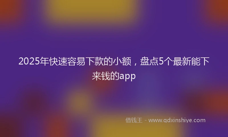 2025年快速容易下款的小额，盘点5个最新能下来钱的app