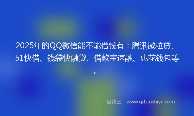 2025年的QQ微信能不能借钱有：腾讯微粒贷、51快借、钱袋快融贷、借款宝速融、惠花钱包等。