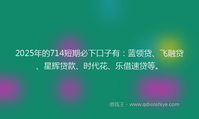 2025年的714短期必下口子有：蓝领贷、飞融贷、星辉贷款、时代花、乐借速贷等。