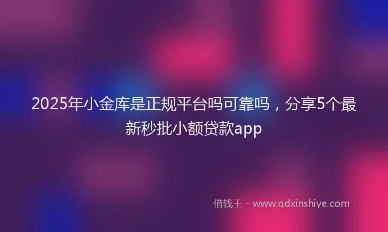 2025年小金库是正规平台吗可靠吗，分享5个最新秒批小额贷款app