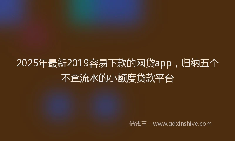 2025年最新2019容易下款的网贷app，归纳五个不查流水的小额度贷款平台